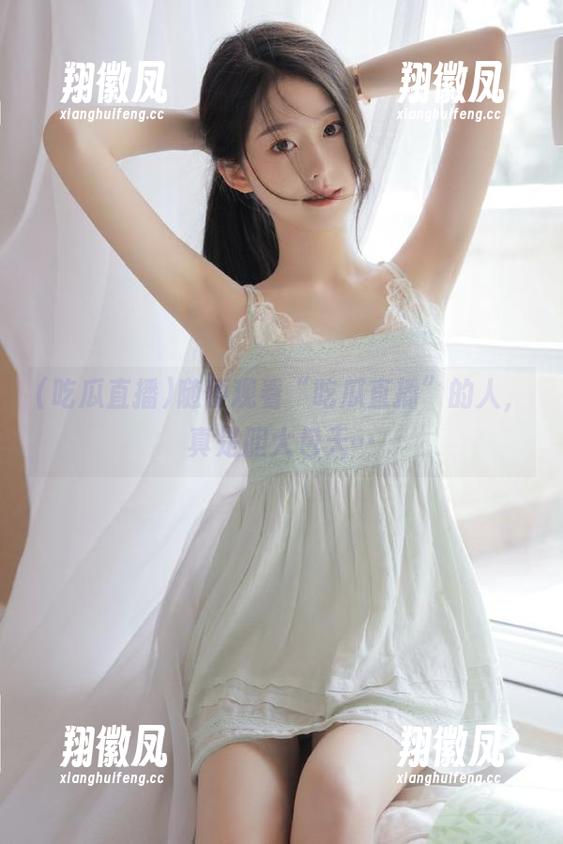 随便观看“吃瓜直播”的人，真是胆大包天…